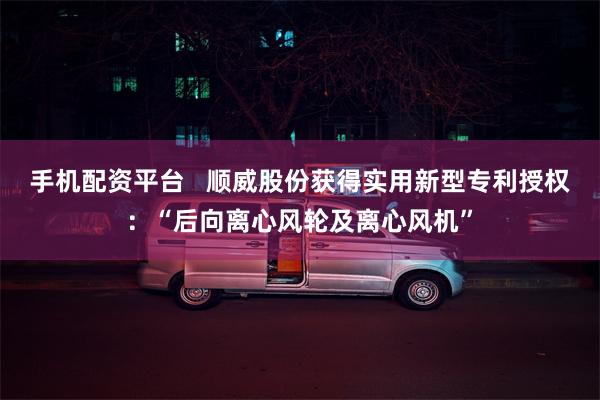 手机配资平台   顺威股份获得实用新型专利授权：“后向离心风轮及离心风机”
