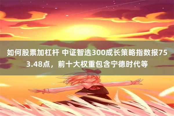 如何股票加杠杆 中证智选300成长策略指数报753.48点，前十大权重包含宁德时代等