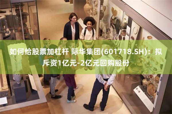 如何给股票加杠杆 际华集团(601718.SH)：拟斥资1亿元-2亿元回购股份