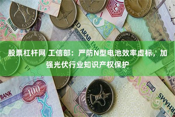 股票杠杆网 工信部：严防N型电池效率虚标，加强光伏行业知识产权保护
