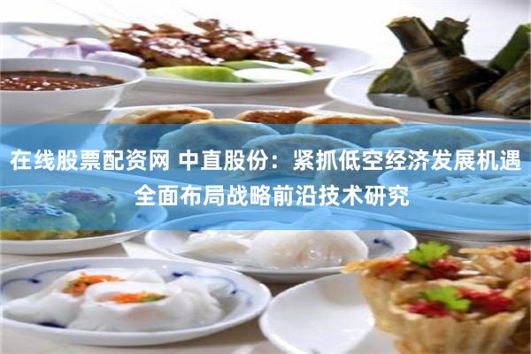 在线股票配资网 中直股份：紧抓低空经济发展机遇  全面布局战略前沿技术研究