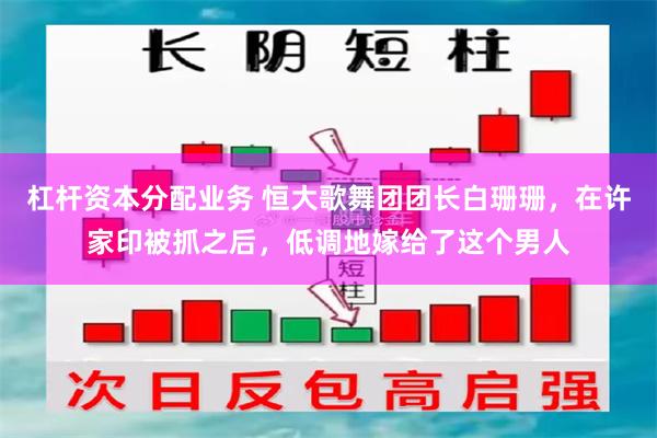 杠杆资本分配业务 恒大歌舞团团长白珊珊，在许家印被抓之后，低调地嫁给了这个男人