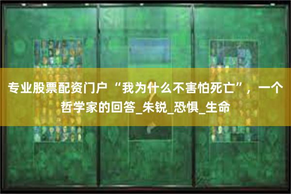 专业股票配资门户 “我为什么不害怕死亡”，一个哲学家的回答_朱锐_恐惧_生命