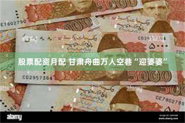 股票配资月配 甘肃舟曲万人空巷“迎婆婆”