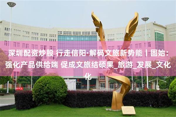 深圳配资炒股 行走信阳·解码文旅新势能丨固始：强化产品供给端 促成文旅结硕果_旅游_发展_文化