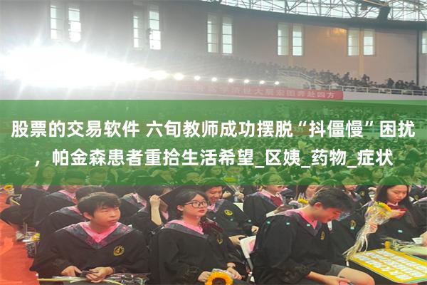 股票的交易软件 六旬教师成功摆脱“抖僵慢”困扰，帕金森患者重拾生活希望_区姨_药物_症状