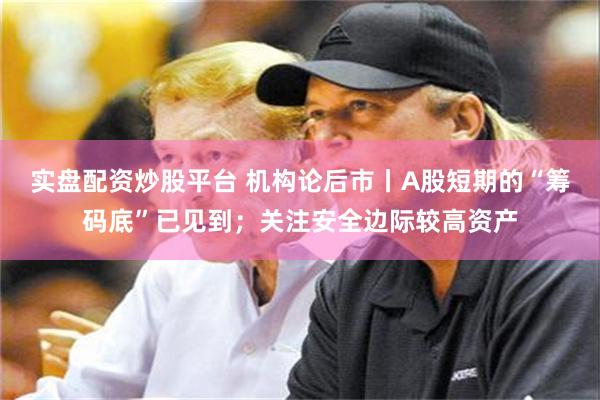 实盘配资炒股平台 机构论后市丨A股短期的“筹码底”已见到；关注安全边际较高资产
