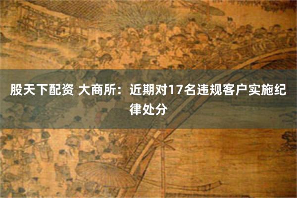 股天下配资 大商所：近期对17名违规客户实施纪律处分