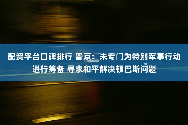 配资平台口碑排行 普京：未专门为特别军事行动进行筹备 寻求和平解决顿巴斯问题