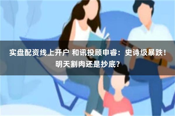 实盘配资线上开户 和讯投顾申睿：史诗级暴跌！明天割肉还是抄底？