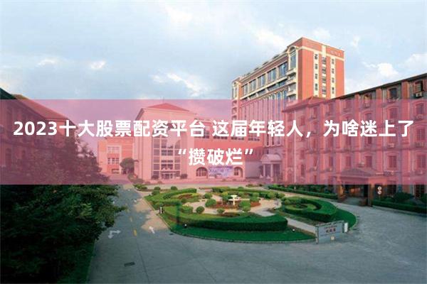 2023十大股票配资平台 这届年轻人，为啥迷上了“攒破烂”