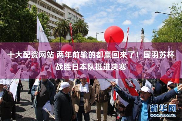 十大配资网站 两年前输的都赢回来了！国羽苏杯战胜日本队挺进决赛