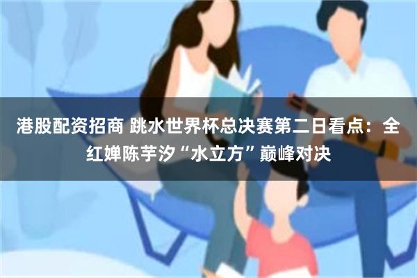 港股配资招商 跳水世界杯总决赛第二日看点：全红婵陈芋汐“水立方”巅峰对决