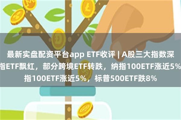 最新实盘配资平台app ETF收评 | A股三大指数深V尾盘翻红上涨，纳指ETF飘红，部分跨境ETF转跌，纳指100ETF涨近5%，标普500ETF跌8%