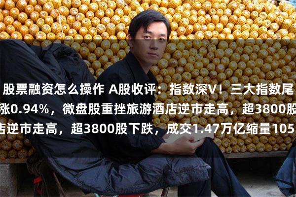 股票融资怎么操作 A股收评：指数深V！三大指数尾盘拉升转涨，北证50涨0.94%，微盘股重挫旅游酒店逆市走高，超3800股下跌，成交1.47万亿缩量1053亿