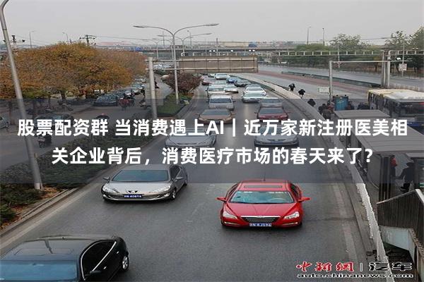 股票配资群 当消费遇上AI｜近万家新注册医美相关企业背后，消费医疗市场的春天来了？