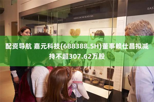 配资导航 嘉元科技(688388.SH)董事赖仕昌拟减持不超307.62万股