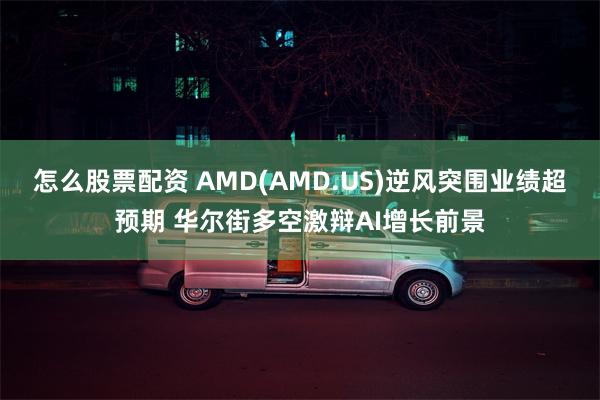 怎么股票配资 AMD(AMD.US)逆风突围业绩超预期 华尔街多空激辩AI增长前景