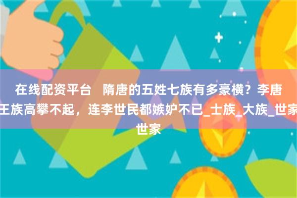 在线配资平台   隋唐的五姓七族有多豪横？李唐王族高攀不起，连李世民都嫉妒不已_士族_大族_世家