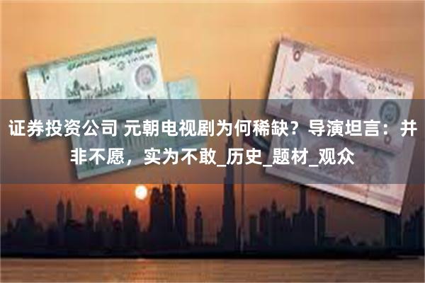 证券投资公司 元朝电视剧为何稀缺？导演坦言：并非不愿，实为不敢_历史_题材_观众