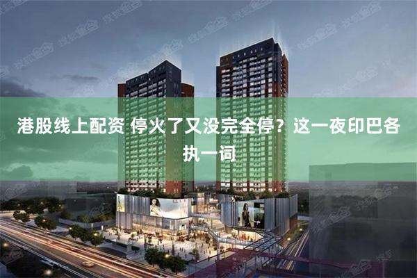 港股线上配资 停火了又没完全停？这一夜印巴各执一词