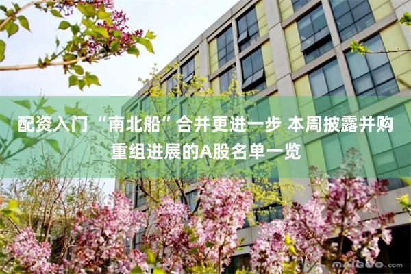 配资入门 “南北船”合并更进一步 本周披露并购重组进展的A股名单一览