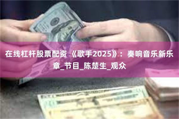 在线杠杆股票配资 《歌手2025》：奏响音乐新乐章_节目_陈楚生_观众