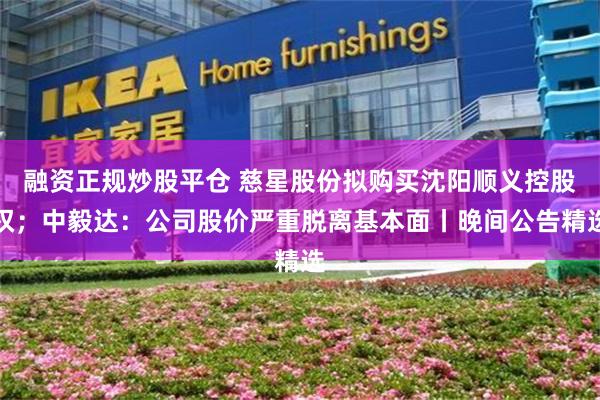融资正规炒股平仓 慈星股份拟购买沈阳顺义控股权；中毅达：公司股价严重脱离基本面丨晚间公告精选