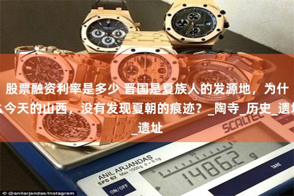 股票融资利率是多少 晋国是夏族人的发源地，为什么今天的山西，没有发现夏朝的痕迹？_陶寺_历史_遗址