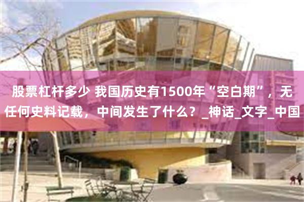 股票杠杆多少 我国历史有1500年“空白期”，无任何史料记载，中间发生了什么？_神话_文字_中国