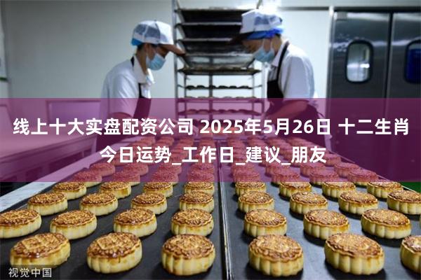线上十大实盘配资公司 2025年5月26日 十二生肖 今日运势_工作日_建议_朋友