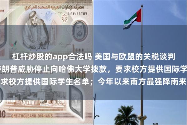杠杆炒股的app合法吗 美国与欧盟的关税谈判期限延长至7月9日；特朗普威胁停止向哈佛大学拨款，要求校方提供国际学生名单；今年以来南方最强降雨来袭丨早报