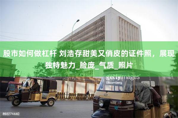 股市如何做杠杆 刘浩存甜美又俏皮的证件照，展现独特魅力_脸庞_气质_照片