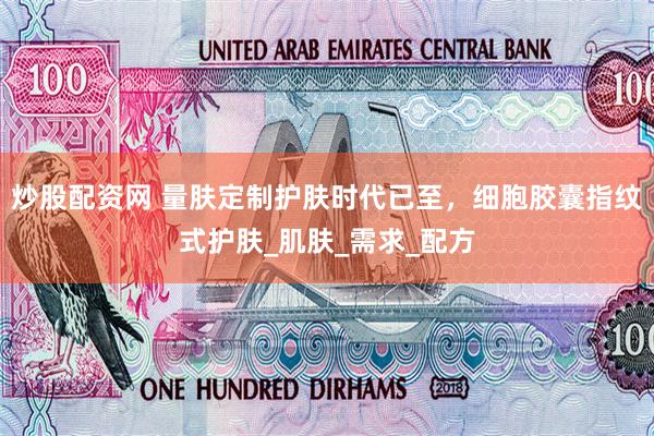 炒股配资网 量肤定制护肤时代已至，细胞胶囊指纹式护肤_肌肤_需求_配方