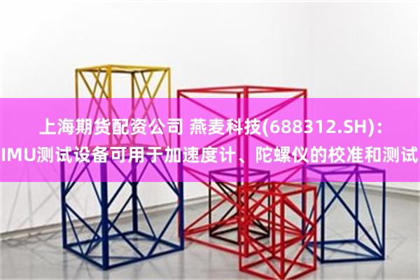 上海期货配资公司 燕麦科技(688312.SH)：IMU测试设备可用于加速度计、陀螺仪的校准和测试