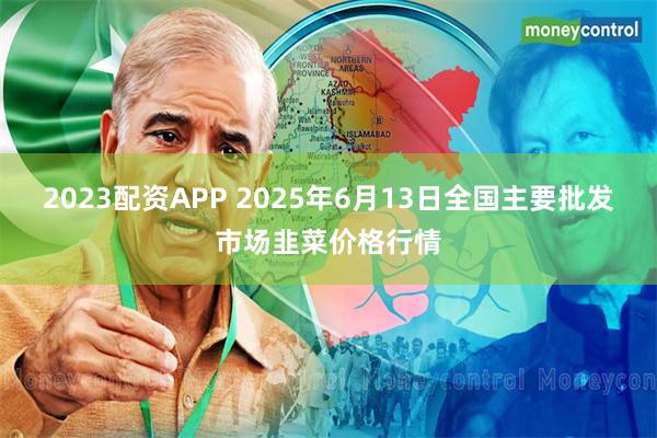 2023配资APP 2025年6月13日全国主要批发市场韭菜价格行情