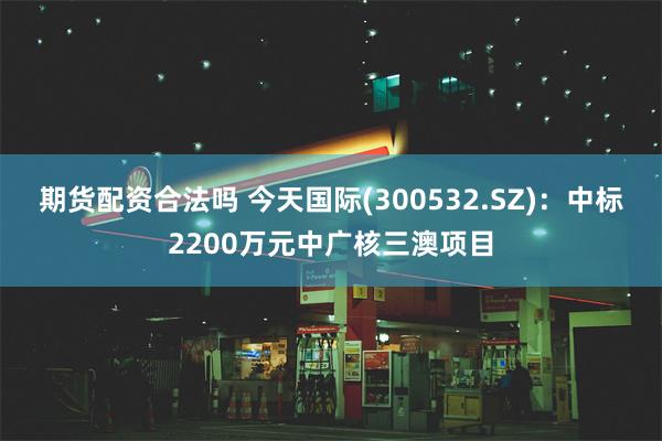 期货配资合法吗 今天国际(300532.SZ)：中标2200万元中广核三澳项目