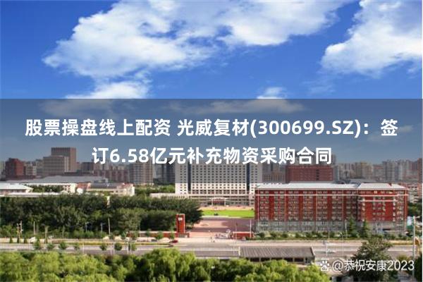 股票操盘线上配资 光威复材(300699.SZ)：签订6.58亿元补充物资采购合同
