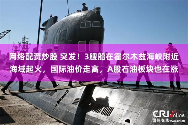 网络配资炒股 突发！3艘船在霍尔木兹海峡附近海域起火，国际油价走高，A股石油板块也在涨