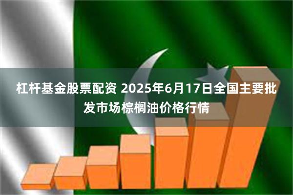 杠杆基金股票配资 2025年6月17日全国主要批发市场棕榈油价格行情