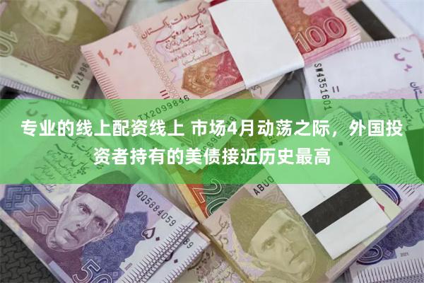 专业的线上配资线上 市场4月动荡之际，外国投资者持有的美债接近历史最高