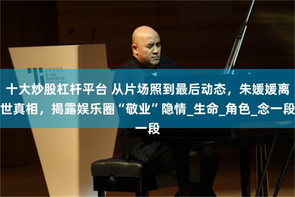 十大炒股杠杆平台 从片场照到最后动态，朱媛媛离世真相，揭露娱乐圈“敬业”隐情_生命_角色_念一段