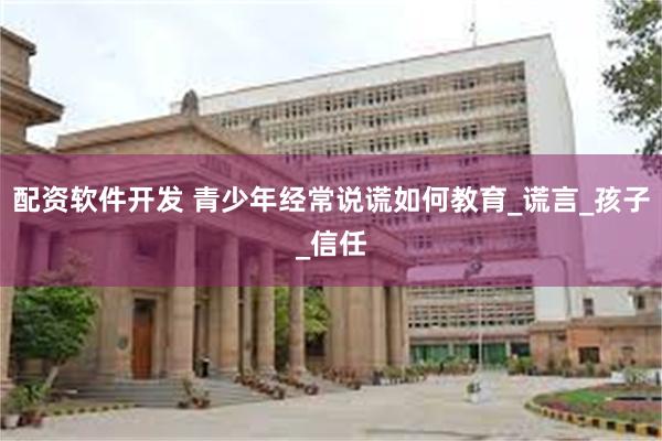 配资软件开发 青少年经常说谎如何教育_谎言_孩子_信任