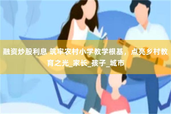 融资炒股利息 筑牢农村小学教学根基，点亮乡村教育之光_家长_孩子_城市