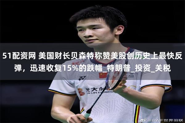 51配资网 美国财长贝森特称赞美股创历史上最快反弹，迅速收复15%的跌幅_特朗普_投资_关税