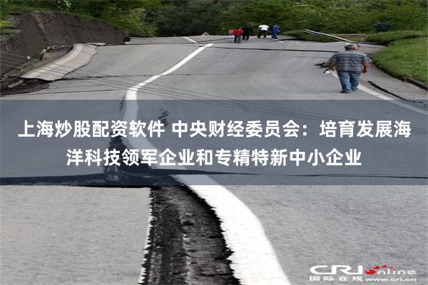上海炒股配资软件 中央财经委员会：培育发展海洋科技领军企业和专精特新中小企业