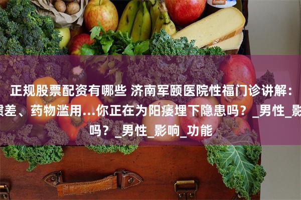 正规股票配资有哪些 济南军颐医院性福门诊讲解：生活习惯差、药物滥用...你正在为阳痿埋下隐患吗？_男性_影响_功能