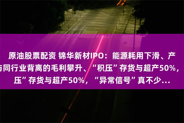原油股票配资 锦华新材IPO：能源耗用下滑、产量增加、关联交易、与同行业背离的毛利攀升、“积压”存货与超产50%，“异常信号”真不少…