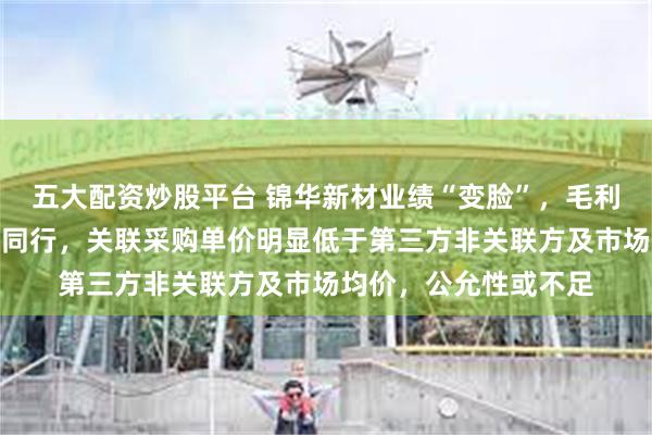 五大配资炒股平台 锦华新材业绩“变脸”，毛利率变化趋势显著异于同行，关联采购单价明显低于第三方非关联方及市场均价，公允性或不足