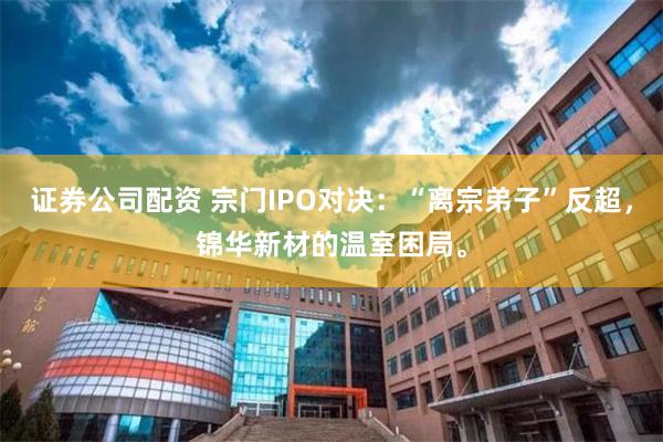 证券公司配资 宗门IPO对决：“离宗弟子”反超，锦华新材的温室困局。